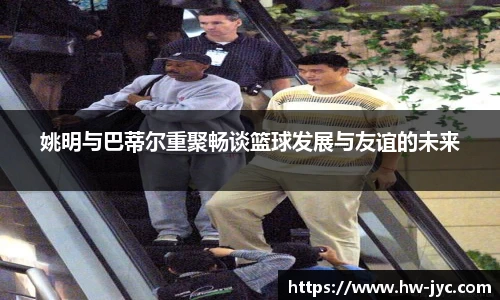 姚明与巴蒂尔重聚畅谈篮球发展与友谊的未来